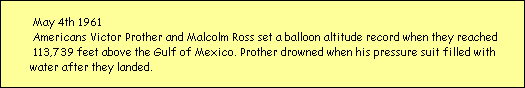 May 4th 1961
  Americans Victor Prother and Malcolm Ross set a balloon altitude record when they reached
  113,739 feet above the Gulf of Mexico. Prother drowned when his pressure suit filled with
 water after they landed.