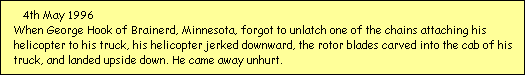 4th May 1996
  When George Hook of Brainerd, Minnesota, forgot to unlatch one of the chains attaching his 
  helicopter to his truck, his helicopter jerked downward, the rotor blades carved into the cab of his 
  truck, and landed upside down. He came away unhurt.