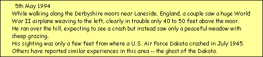 5th May 1994
While walking along the Derbyshire moors near Laneside, England, a couple saw a huge World
War II airplane weaving to the left, clearly in trouble only 40 to 50 feet above the moor. 
He ran over the hill, expecting to see a crash but instead saw only a peaceful meadow with 
sheep grazing. 
His sighting was only a few feet from where a U.S. Air Force Dakota crashed in July 1945. 
Others have reported similar experiences in this area -- the ghost of the Dakota.