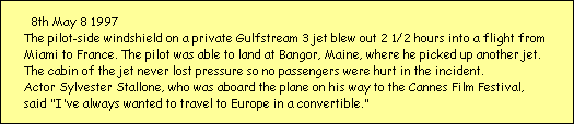 8th May 8 1997
The pilot-side windshield on a private Gulfstream 3 jet blew out 2 1/2 hours into a flight from 
Miami to France. The pilot was able to land at Bangor, Maine, where he picked up another jet. 
The cabin of the jet never lost pressure so no passengers were hurt in the incident. 
Actor Sylvester Stallone, who was aboard the plane on his way to the Cannes Film Festival, 
said 