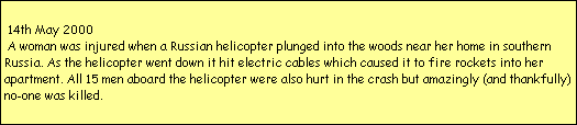 14th May 2000
 A woman was injured when a Russian helicopter plunged into the woods near her home in southern 
Russia. As the helicopter went down it hit electric cables which caused it to fire rockets into her 
apartment. All 15 men aboard the helicopter were also hurt in the crash but amazingly (and thankfully)
no-one was killed.