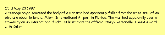 23rd May 23 1997
A teenage boy discovered the body of a man who had apparently fallen from the wheel well of an 
airplane about to land at Miami International Airport in Florida. The man had apparently been a 
stowaway on an international flight. At least thats the official story - Personally  I want a word 
with Calum