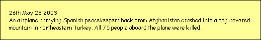 26th May 23 2003
An airplane carrying Spanish peacekeepers back from Afghanistan crashed into a fog-covered 
mountain in northeastern Turkey. All 75 people aboard the plane were killed.