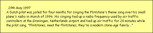29th May 1997
A Dutch pilot was jailed for four months for singing the Flintstone's theme song over his small 
plane's radio in March of 1996. His singing tied up a radio frequency used by air traffic 
controllers at the Groningen, Netherlands airport and tied up air traffic for 20 minutes while 
the pilot sang, 